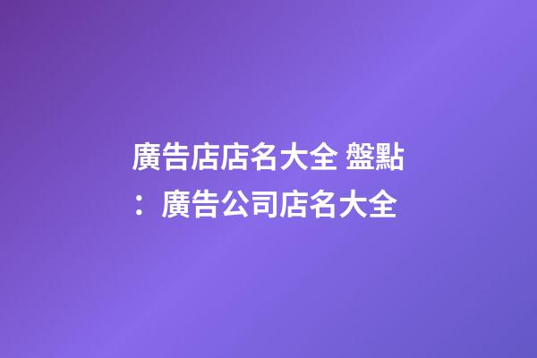 廣告店店名大全 盤點：廣告公司店名大全-第1張-公司起名-玄機(jī)派
